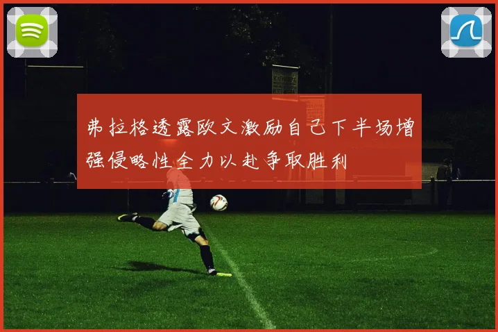 弗拉格透露欧文激励自己下半场增强侵略性全力以赴争取胜利