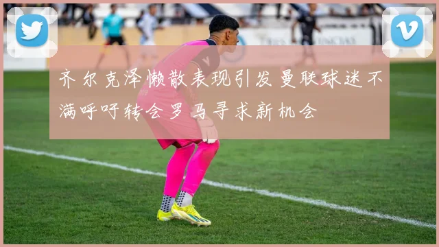 齐尔克泽懒散表现引发曼联球迷不满呼吁转会罗马寻求新机会