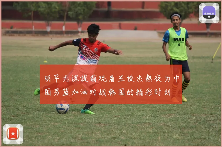 明早无课提前观看王俊杰熬夜为中国男篮加油对战韩国的精彩时刻