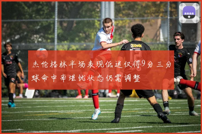 杰伦格林半场表现低迷仅得9分三分球命中率堪忧状态仍需调整