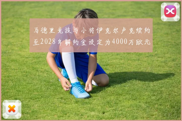 马德里竞技与小将伊克尔卢克续约至2028年解约金设定为4000万欧元