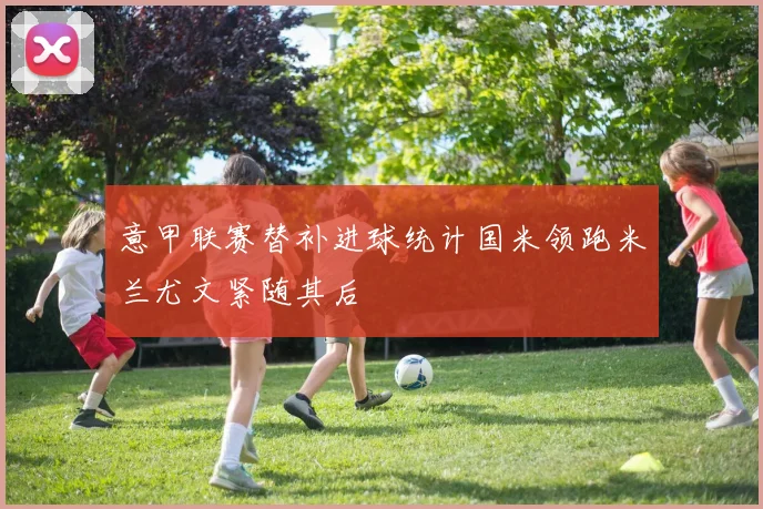 意甲联赛替补进球统计国米领跑米兰尤文紧随其后