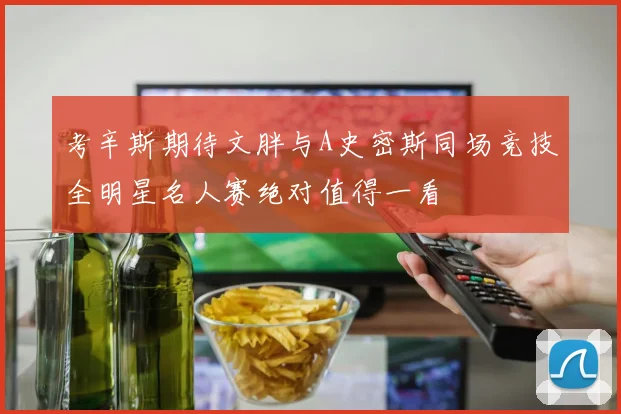 考辛斯期待文胖与A史密斯同场竞技全明星名人赛绝对值得一看