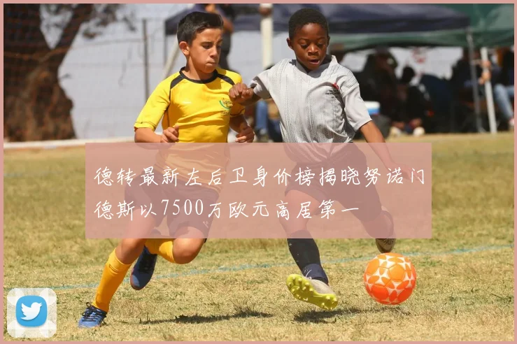 德转最新左后卫身价榜揭晓努诺门德斯以7500万欧元高居第一
