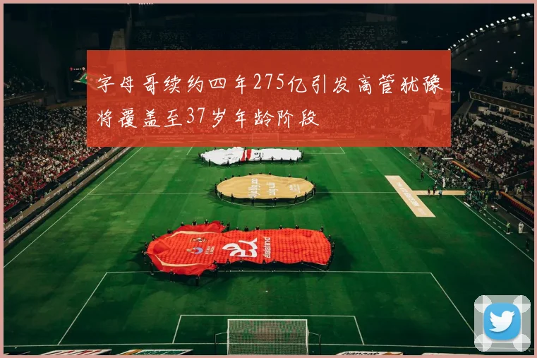 字母哥续约四年275亿引发高管犹豫将覆盖至37岁年龄阶段