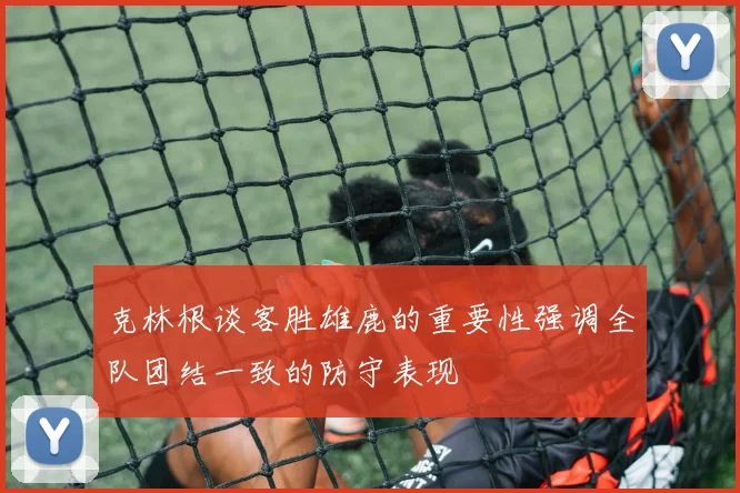克林根谈客胜雄鹿的重要性强调全队团结一致的防守表现