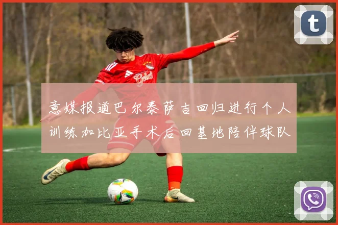 意媒报道巴尔泰萨吉回归进行个人训练加比亚手术后回基地陪伴球队恢复状态