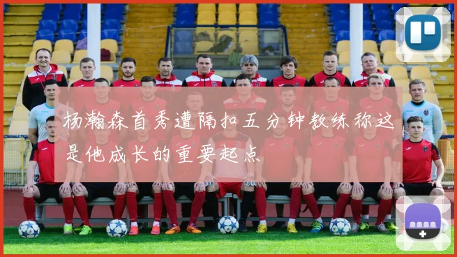 杨瀚森首秀遭隔扣五分钟教练称这是他成长的重要起点