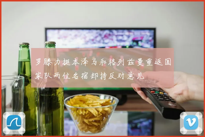 罗滕力挺本泽马和格列兹曼重返国家队两位名宿却持反对意见