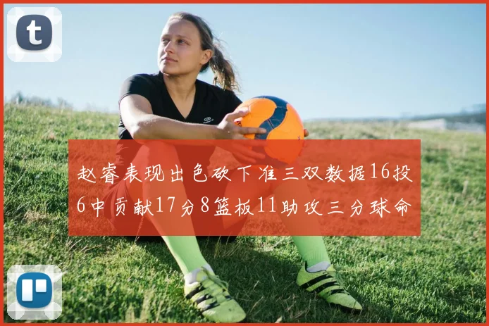 赵睿表现出色砍下准三双数据16投6中贡献17分8篮板11助攻三分球命中率高达385
