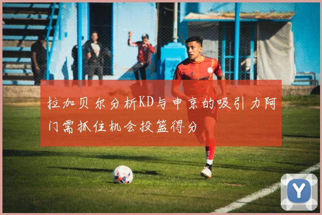拉加贝尔分析KD与申京的吸引力阿门需抓住机会投篮得分