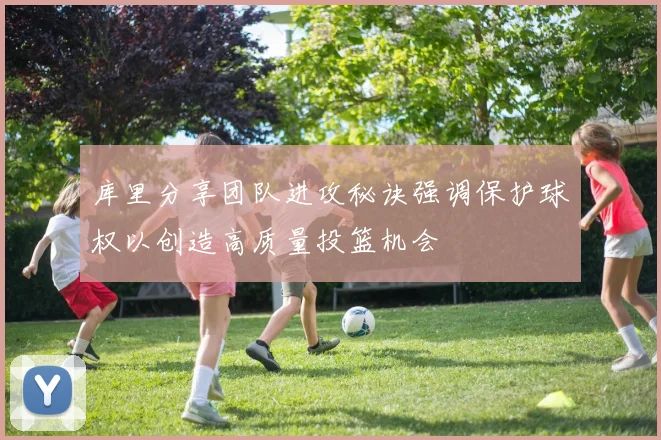 库里分享团队进攻秘诀强调保护球权以创造高质量投篮机会