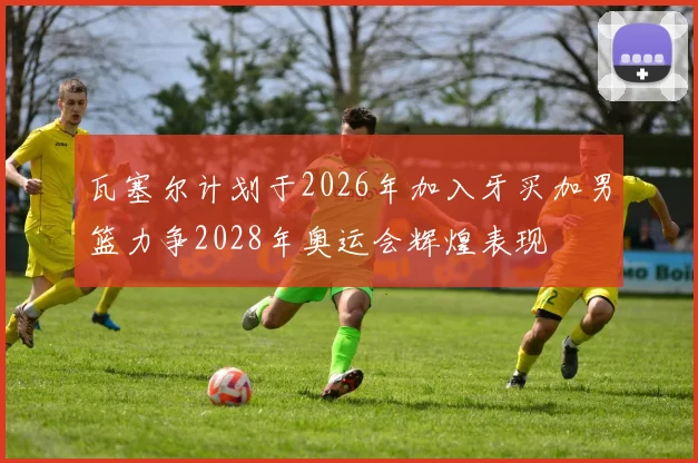 瓦塞尔计划于2026年加入牙买加男篮力争2028年奥运会辉煌表现