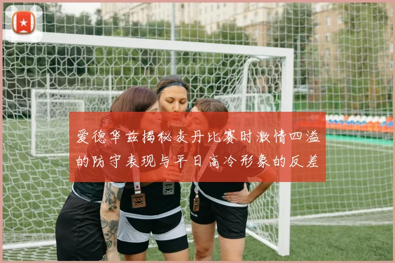 爱德华兹揭秘麦丹比赛时激情四溢的防守表现与平日高冷形象的反差