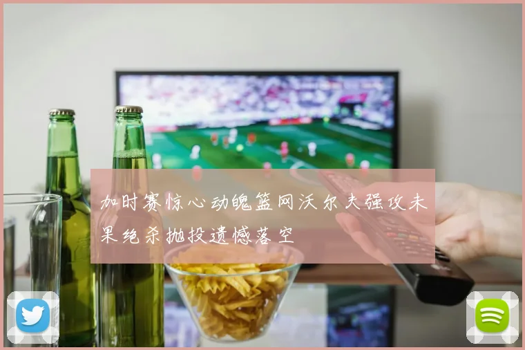 加时赛惊心动魄篮网沃尔夫强攻未果绝杀抛投遗憾落空