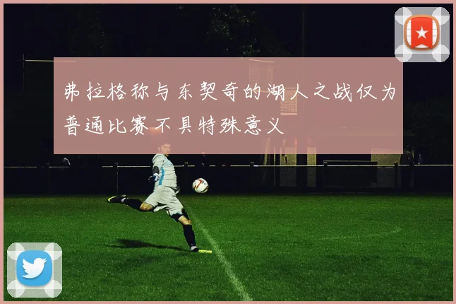 弗拉格称与东契奇的湖人之战仅为普通比赛不具特殊意义