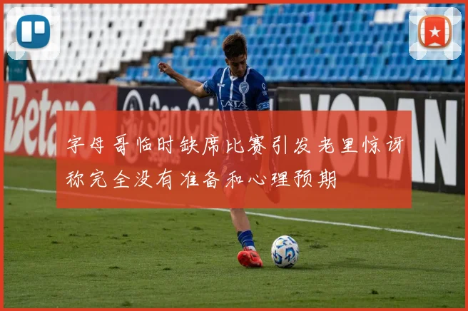 字母哥临时缺席比赛引发老里惊讶称完全没有准备和心理预期