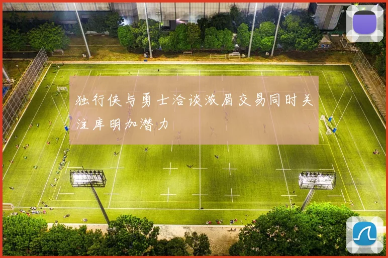 独行侠与勇士洽谈浓眉交易同时关注库明加潜力