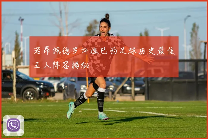 若昂佩德罗评选巴西足球历史最佳五人阵容揭秘