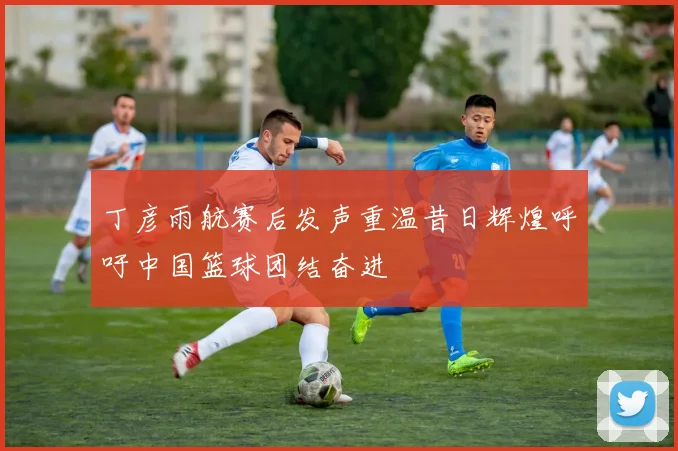 丁彦雨航赛后发声重温昔日辉煌呼吁中国篮球团结奋进