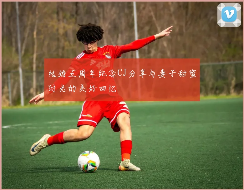 结婚五周年纪念CJ分享与妻子甜蜜时光的美好回忆