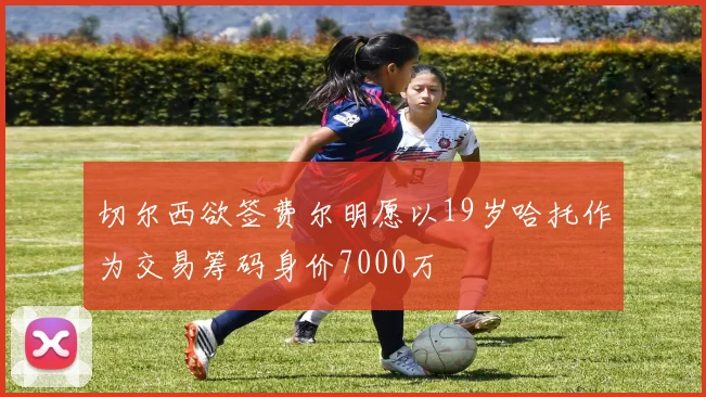 切尔西欲签费尔明愿以19岁哈托作为交易筹码身价7000万